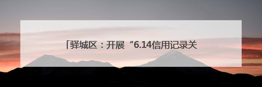 驿城区：开展“6.14信用记录关爱日”活动 共筑诚信社会新风尚
