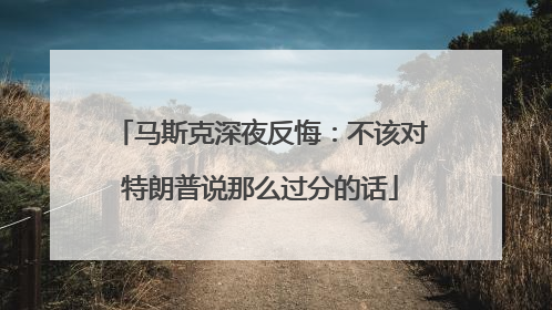 马斯克深夜反悔：不该对特朗普说那么过分的话