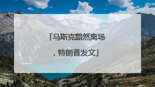 马斯克黯然离场，特朗普发文