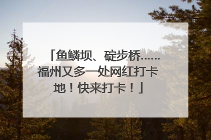 鱼鳞坝、碇步桥……福州又多一处网红打卡地！快来打卡！