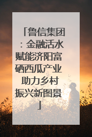 鲁信集团：金融活水赋能济阳富硒西瓜产业 助力乡村振兴新图景
