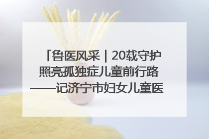 鲁医风采｜20载守护 照亮孤独症儿童前行路——记济宁市妇女儿童医院儿童康复中心主任、副主任技师赵淑珍