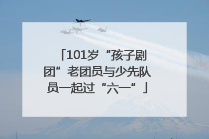 101岁“孩子剧团”老团员与少先队员一起过“六一”
