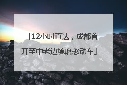 12小时直达，成都首开至中老边境磨憨动车