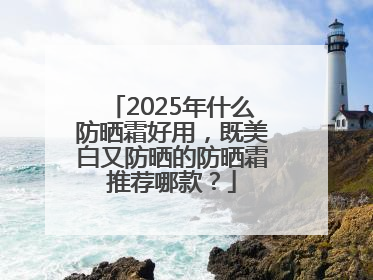 2025年什么防晒霜好用，既美白又防晒的防晒霜推荐哪款？