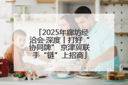 2025年廊坊经洽会·深度丨打好“协同牌” 京津冀联手“链”上招商