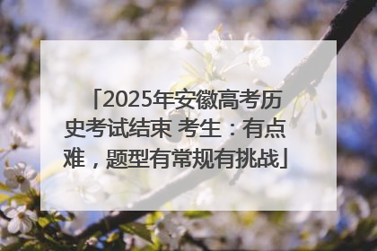 2025年安徽高考历史考试结束 考生：有点难，题型有常规有挑战