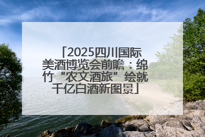 2025四川国际美酒博览会前瞻：绵竹“农文酒旅”绘就千亿白酒新图景