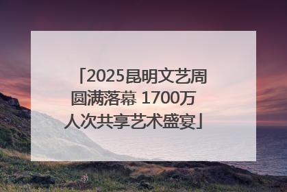 2025昆明文艺周圆满落幕 1700万人次共享艺术盛宴