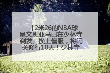 2米26的NBA球星文班亚马已在少林寺剃发、换上僧服，将闭关修行10天！少林寺回应：人在寺里