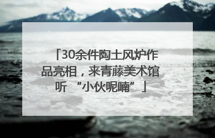 30余件陶土风炉作品亮相，来青藤美术馆听 “小伙呢喃”