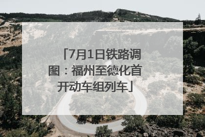 7月1日铁路调图：福州至德化首开动车组列车