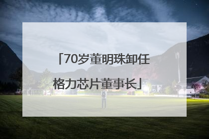 70岁董明珠卸任格力芯片董事长