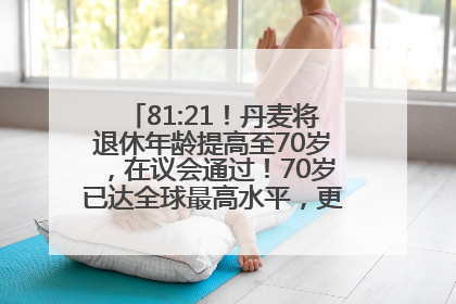 81:21！丹麦将退休年龄提高至70岁，在议会通过！70岁已达全球最高水平，更多国家或将逐步跟进